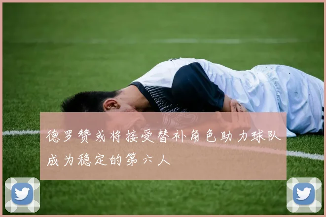 德罗赞或将接受替补角色助力球队成为稳定的第六人