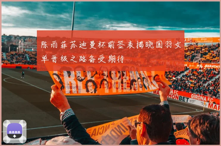 陈雨菲苏迪曼杯前签表揭晓国羽女单晋级之路备受期待