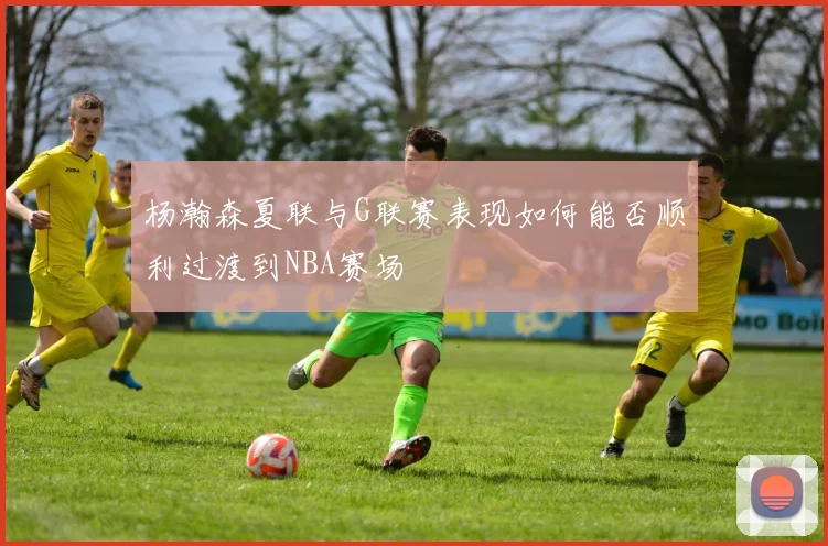 杨瀚森夏联与G联赛表现如何能否顺利过渡到NBA赛场