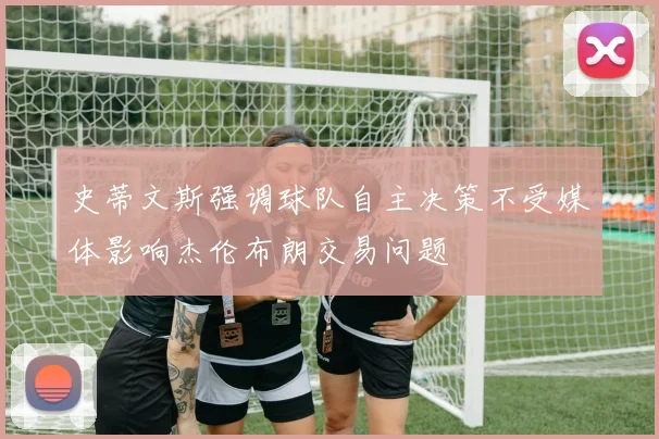史蒂文斯强调球队自主决策不受媒体影响杰伦布朗交易问题