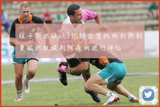 纽卡斯尔欲以1亿镑出售托纳利热刺曼城积极谈判阿森纳进行评估