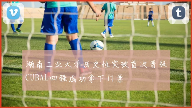 湖南工业大学历史性突破首次晋级CUBAL四强成功拿下门票