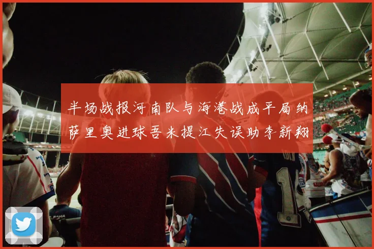 半场战报河南队与海港战成平局纳萨里奥进球吾米提江失误助李新翔扳平