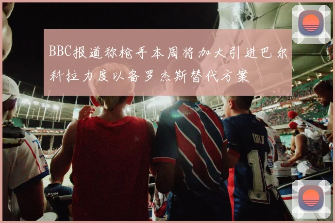 BBC报道称枪手本周将加大引进巴尔科拉力度以备罗杰斯替代方案