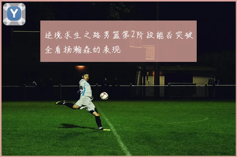逆境求生之路男篮第2阶段能否突破全看杨瀚森的表现