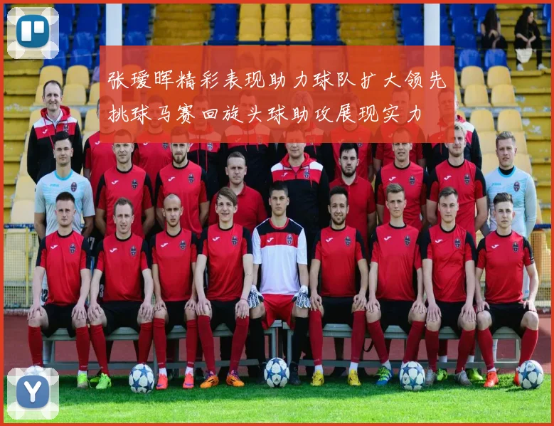 张瑷晖精彩表现助力球队扩大领先挑球马赛回旋头球助攻展现实力