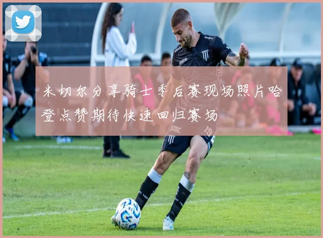 米切尔分享骑士季后赛现场照片哈登点赞期待快速回归赛场