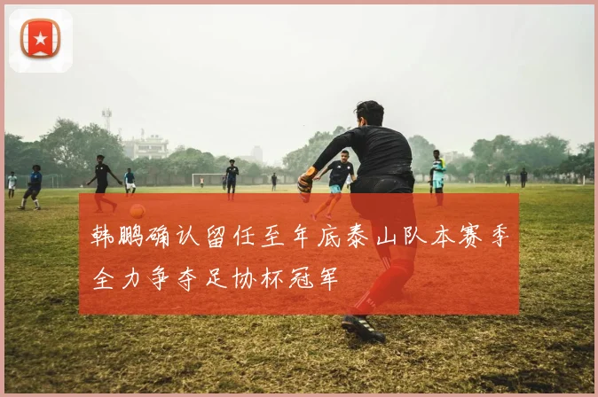 韩鹏确认留任至年底泰山队本赛季全力争夺足协杯冠军