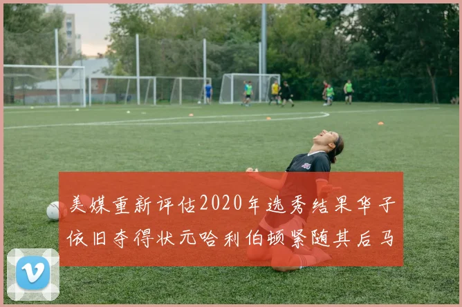 美媒重新评估2020年选秀结果华子依旧夺得状元哈利伯顿紧随其后马克西位列探花
